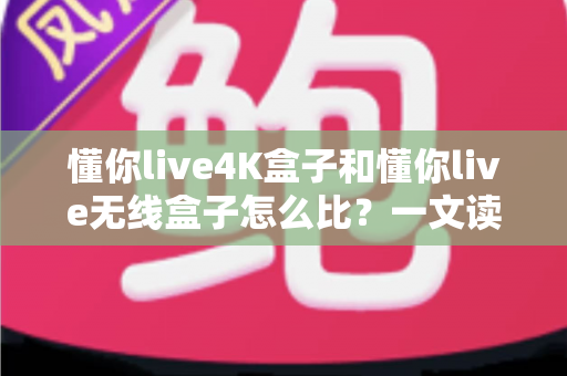 懂你live4K盒子和懂你live无线盒子怎么比？一文读懂两大热门电视盒子的区别与选购攻略