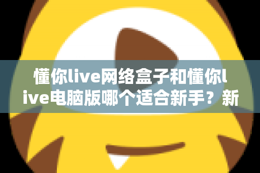 懂你live网络盒子和懂你live电脑版哪个适合新手?新手入门全面对比指南 懂你live网络盒子和懂你live电脑版哪个适合新手?新手入门全面对比指南
