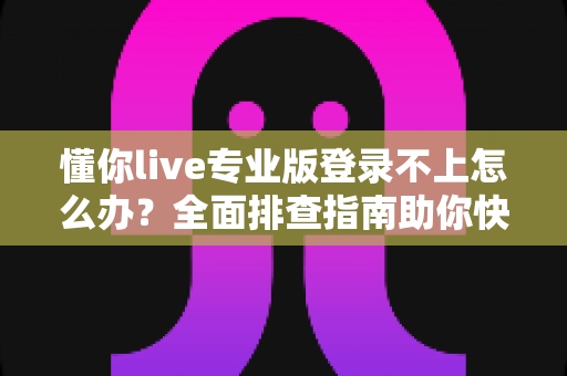 懂你live专业版登录不上怎么办？全面排查指南助你快速恢复正常使用