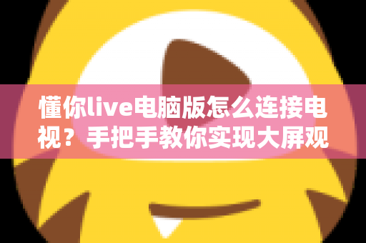 懂你live电脑版怎么连接电视?手把手教你实现大屏观看直播的完整攻略 懂你live电脑版怎么连接电视?手把手教你实现大屏观看直播的完整攻略