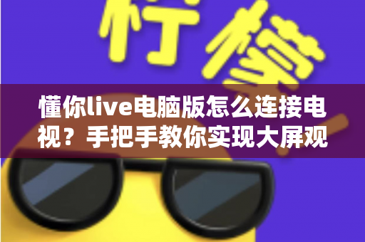 懂你live电脑版怎么连接电视？手把手教你实现大屏观看直播的完整攻略