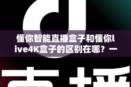 懂你智能直播盒子和懂你live4K盒子的区别在哪？一篇文章帮你选对不踩坑