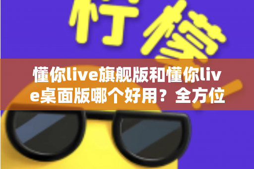 懂你live旗舰版和懂你live桌面版哪个好用？全方位深度对比测评，帮你找到最适合自己的直播利器