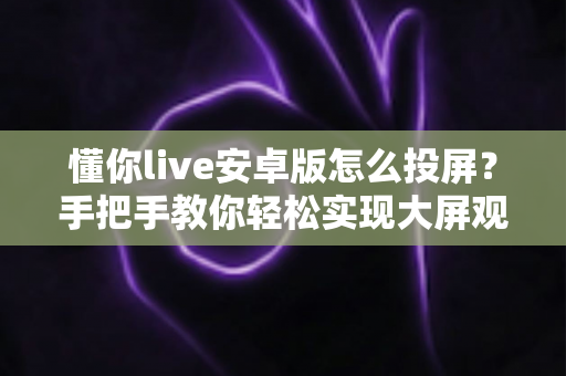 懂你live安卓版怎么投屏？手把手教你轻松实现大屏观看体验