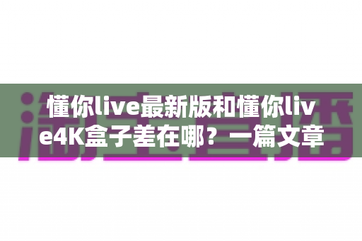 懂你live最新版和懂你live4K盒子差在哪？一篇文章帮你彻底搞懂两者区别，选对不花冤枉钱