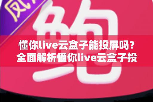 懂你live云盒子能投屏吗?全面解析懂你live云盒子投屏功能与实用操作指南 懂你live云盒子能投屏吗?全面解析懂你live云盒子投屏功能与实用操作指南