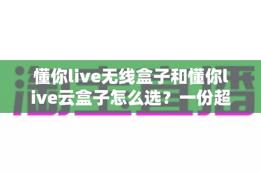 懂你live无线盒子和懂你live云盒子怎么选？一份超实用的对比选购指南帮你轻松决策