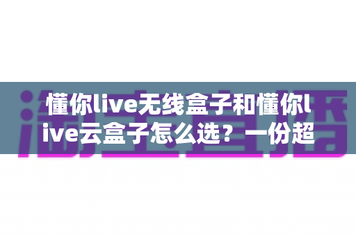 懂你live无线盒子和懂你live云盒子怎么选？一份超实用的对比选购指南帮你轻松决策