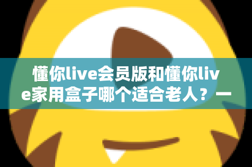 懂你live会员版和懂你live家用盒子哪个适合老人?一文看懂选购指南 懂你live会员版和懂你live家用盒子哪个适合老人?一文看懂选购指南