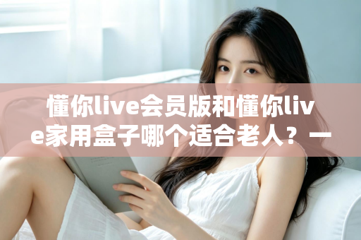 懂你live会员版和懂你live家用盒子哪个适合老人？一文看懂选购指南