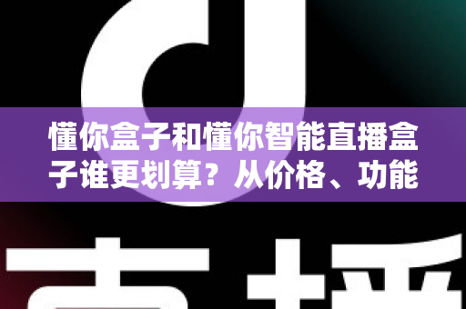 懂你盒子和懂你智能直播盒子谁更划算？从价格、功能到长期成本的全维度深度解析与选购指南