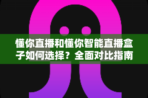 懂你直播和懂你智能直播盒子如何选择?全面对比指南助你找到最适合的直播利器 懂你直播和懂你智能直播盒子如何选择?全面对比指南助你找到最适合的直播利器