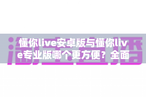 懂你live安卓版与懂你live专业版哪个更方便？全面对比助你轻松选对版本