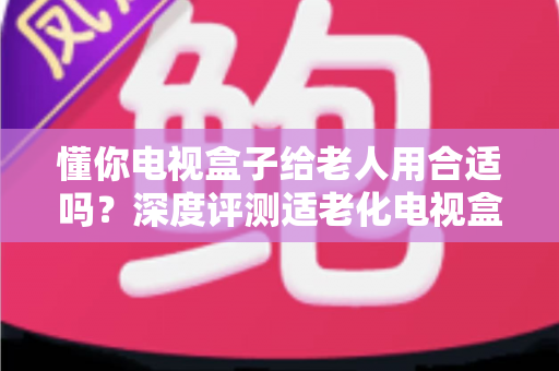 懂你电视盒子给老人用合适吗?深度评测适老化电视盒子的优势、不足与选购指南 懂你电视盒子给老人用合适吗?深度评测适老化电视盒子的优势、不足与选购指南