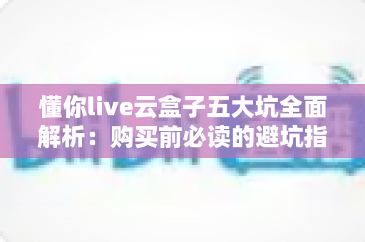 懂你live云盒子五大坑全面解析:购买前必读的避坑指南,帮你省下冤枉钱 懂你live云盒子五大坑全面解析:购买前必读的避坑指南,帮你省下冤枉钱