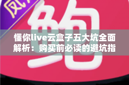 懂你live云盒子五大坑全面解析：购买前必读的避坑指南，帮你省下冤枉钱