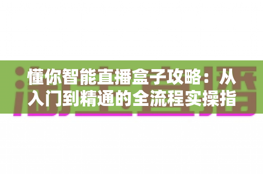 懂你智能直播盒子攻略:从入门到精通的全流程实操指南 懂你智能直播盒子攻略:从入门到精通的全流程实操指南