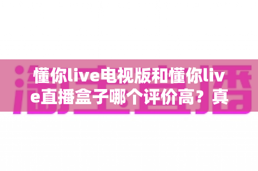 懂你live电视版和懂你live直播盒子哪个评价高?真实口碑深度对比全解析 懂你live电视版和懂你live直播盒子哪个评价高?真实口碑深度对比全解析