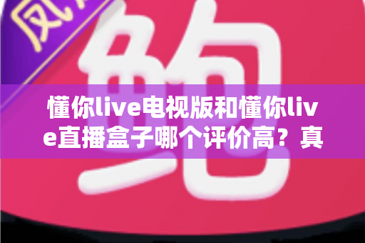 懂你live电视版和懂你live直播盒子哪个评价高？真实口碑深度对比全解析