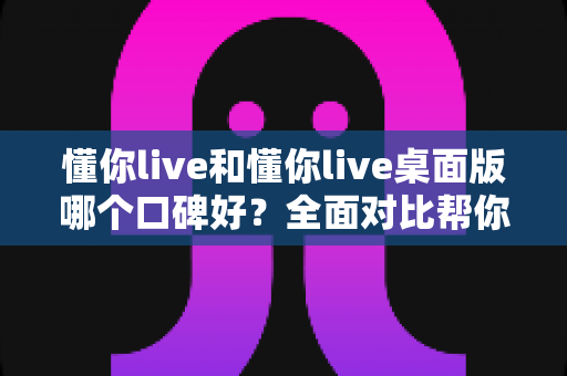 懂你live和懂你live桌面版哪个口碑好?全面对比帮你选对版本不踩坑 懂你live和懂你live桌面版哪个口碑好?全面对比帮你选对版本不踩坑