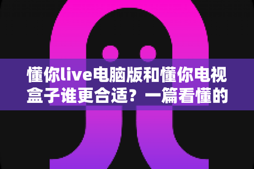 懂你live电脑版和懂你电视盒子谁更合适?一篇看懂的选购对比指南 懂你live电脑版和懂你电视盒子谁更合适?一篇看懂的选购对比指南