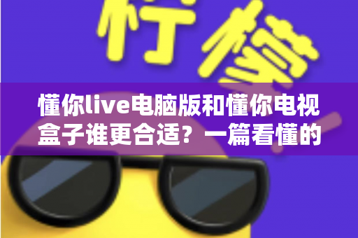 懂你live电脑版和懂你电视盒子谁更合适？一篇看懂的选购对比指南