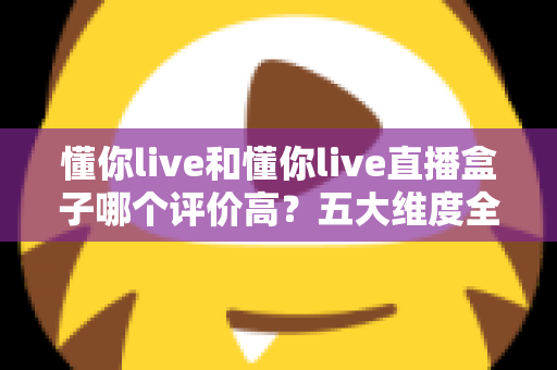 懂你live和懂你live直播盒子哪个评价高？五大维度全面对比与用户口碑深度解析，帮你选对观赛工具