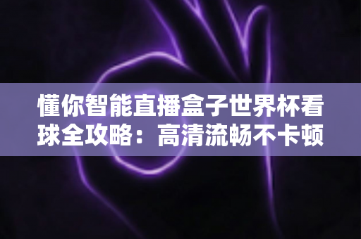 懂你智能直播盒子世界杯看球全攻略：高清流畅不卡顿，客厅秒变第二现场