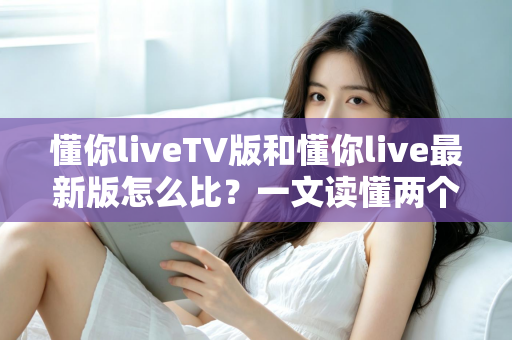 懂你liveTV版和懂你live最新版怎么比?一文读懂两个版本的核心差异与选择指南 懂你liveTV版和懂你live最新版怎么比?一文读懂两个版本的核心差异与选择指南