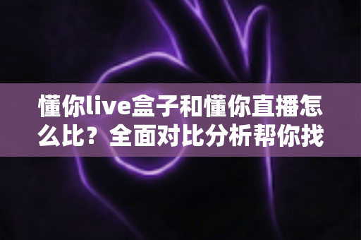 懂你live盒子和懂你直播怎么比？全面对比分析帮你找到最适合的观影方案