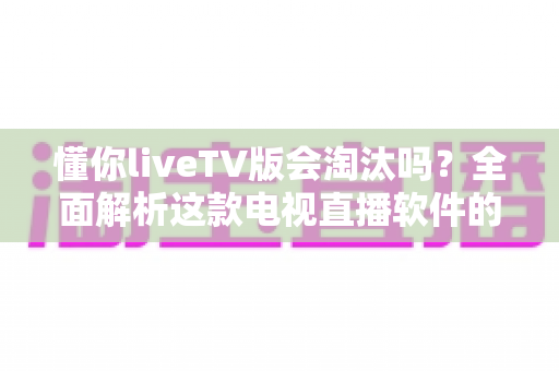 懂你liveTV版会淘汰吗？全面解析这款电视直播软件的现状、风险与未来走向