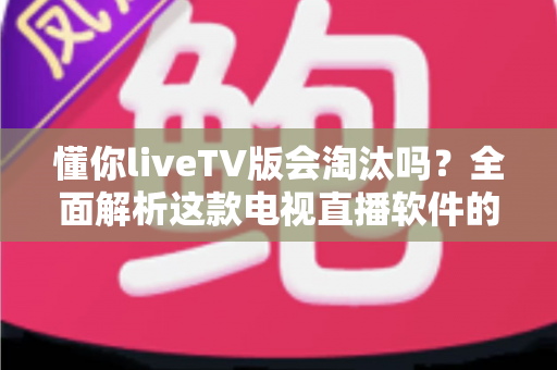 懂你liveTV版会淘汰吗？全面解析这款电视直播软件的现状、风险与未来走向