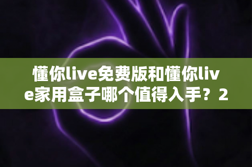 懂你live免费版和懂你live家用盒子哪个值得入手？2025最全选购对比指南与真实体验分析