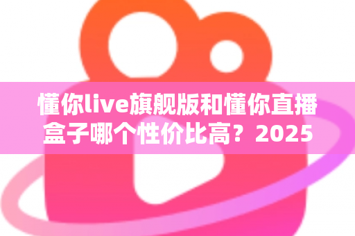 懂你live旗舰版和懂你直播盒子哪个性价比高?2025年最全选购对比指南,帮你花对每一分钱 懂你live旗舰版和懂你直播盒子哪个性价比高?2025年最全选购对比指南,帮你花对每一分钱