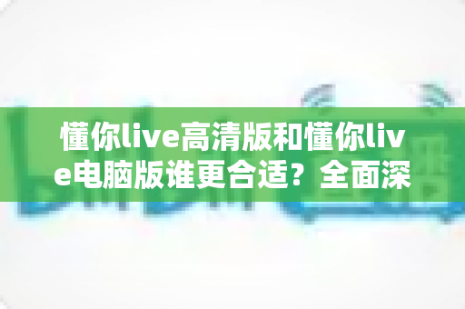 懂你live高清版和懂你live电脑版谁更合适？全面深度对比分析，助你一键选对最佳版本