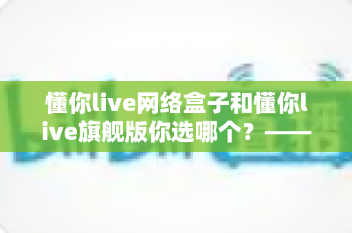 懂你live网络盒子和懂你live旗舰版你选哪个？——2024最全对比评测，帮你找到最适合的家庭智能观影方案