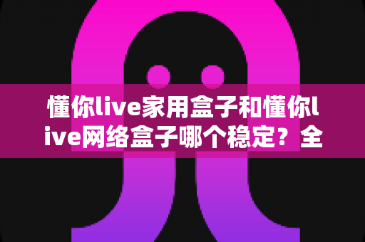 懂你live家用盒子和懂你live网络盒子哪个稳定？全面对比解析助你选对设备不踩坑