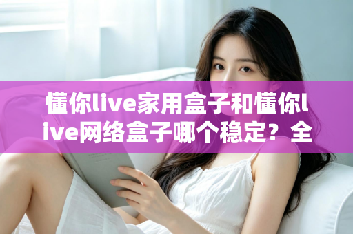 懂你live家用盒子和懂你live网络盒子哪个稳定？全面对比解析助你选对设备不踩坑