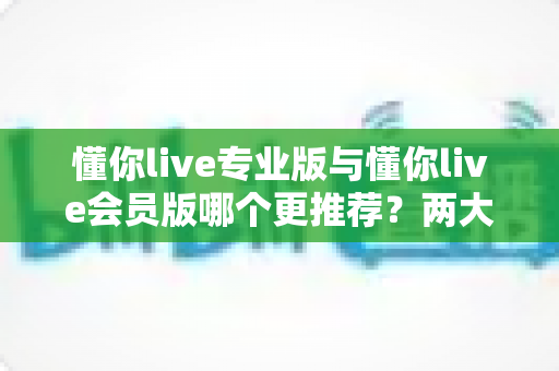 懂你live专业版与懂你live会员版哪个更推荐?两大版本全维度对比解析与选购指南 懂你live专业版与懂你live会员版哪个更推荐?两大版本全维度对比解析与选购指南