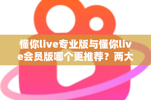 懂你live专业版与懂你live会员版哪个更推荐？两大版本全维度对比解析与选购指南