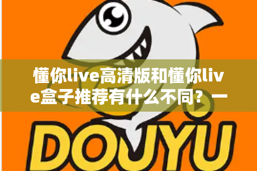 懂你live高清版和懂你live盒子推荐有什么不同？一文读懂两者区别与选购全攻略