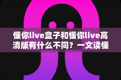 懂你live盒子和懂你live高清版有什么不同？一文读懂两者核心区别，选对版本不花冤枉钱