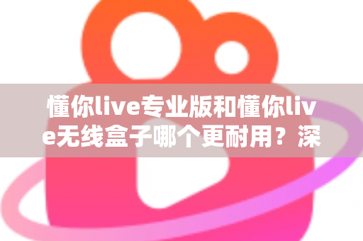 懂你live专业版和懂你live无线盒子哪个更耐用？深度对比两大热门设备的真实使用寿命