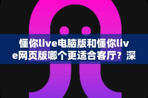 懂你live电脑版和懂你live网页版哪个更适合客厅?深度评测帮你找到最佳大屏娱乐方案 懂你live电脑版和懂你live网页版哪个更适合客厅?深度评测帮你找到最佳大屏娱乐方案