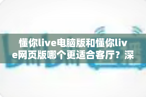 懂你live电脑版和懂你live网页版哪个更适合客厅?深度评测帮你找到最佳大屏娱乐方案 懂你live电脑版和懂你live网页版哪个更适合客厅?深度评测帮你找到最佳大屏娱乐方案