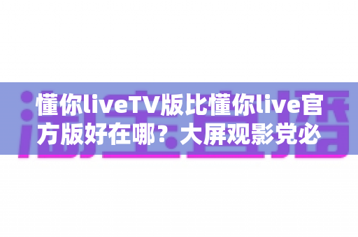 懂你liveTV版比懂你live官方版好在哪?大屏观影党必看的核心差异深度解析 懂你liveTV版比懂你live官方版好在哪?大屏观影党必看的核心差异深度解析