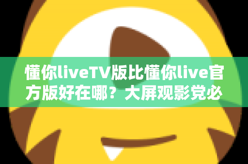懂你liveTV版比懂你live官方版好在哪？大屏观影党必看的核心差异深度解析
