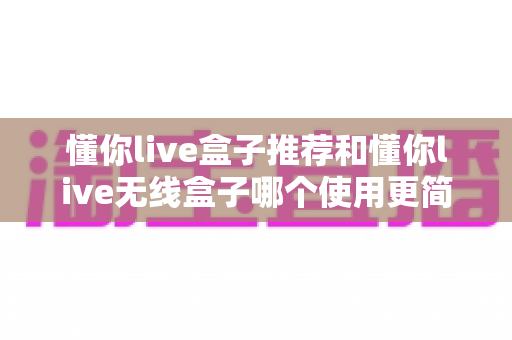 懂你live盒子推荐和懂你live无线盒子哪个使用更简单？零基础也能快速上手的完整对比指南