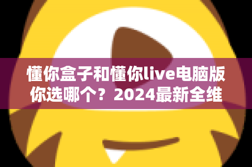 懂你盒子和懂你live电脑版你选哪个?2024最新全维度对比评测,帮你找到最适合的直播利器 懂你盒子和懂你live电脑版你选哪个?2024最新全维度对比评测,帮你找到最适合的直播利器