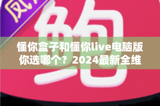 懂你盒子和懂你live电脑版你选哪个？2024最新全维度对比评测，帮你找到最适合的直播利器